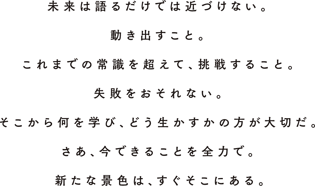 未來は語るだけでは近づけない。動きだすこと。これまでの常識を超えて、挑戦すること。失敗をおそれない。そこから何を學び、どう生かすかの方が大切だ。さあ、今できることを全力で。新たな景色は、すぐそこにある。