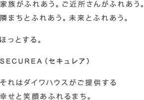 家族がふれあう。ご近所さんがふれあう。隣まちとふれあう。未來とふれあう。　ほっとする。　SECUREA（セキュレア）　それはダイワハウスがご提供する幸せと笑顔あふれるまち。