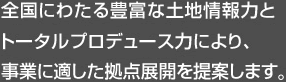 全國にわたる豊富な土地情報(bào)力とトータルプロデュース力により、事業(yè)に適した拠點(diǎn)展開を提案します