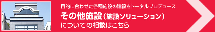 目的に合わせた各種施設の建設をトータルプロデュース その他施設（施設ソリューション）についてのご相談はこちら