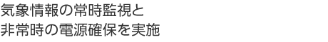 気象情報の常時監視と非常時の電源確保を実施