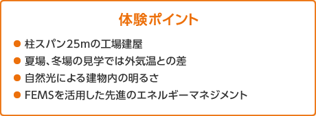 體験ポイント　●柱スパン25mの工場建屋 ●夏場、冬場の見學では外気溫との差 ●自然光による建物內の明るさ ●FEMSを活用した先進のエネルギーマネジメント