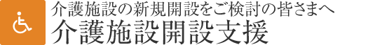 介護(hù)施設(shè)開(kāi)設(shè)支援　介護(hù)施設(shè)の新規(guī)開(kāi)設(shè)をご検討の皆さまへ