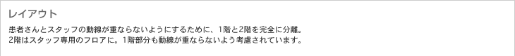 レイアウト　患者さんとスタッフの動線が重ならないようにするために、1階と2階を完全に分離。2階はスタッフ専用のフロアに。1階部分も動線が重ならないよう考慮されています。