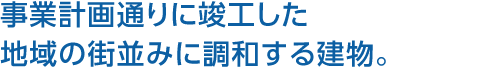 事業(yè)計(jì)畫(huà)通りに竣工した地域の街並みに調(diào)和する建物。