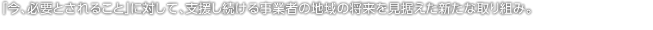 「今、必要とされること」に対して、支援し続ける事業(yè)者の地域の將來を見據(jù)えた新たな取り組み。