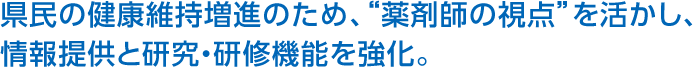 県民の健康維持増進のため、“薬剤師の視點”を活かし、情報提供と研究?研修機能を強化。