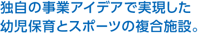 獨自の事業アイデアで実現した幼児保育とスポーツの複合施設。