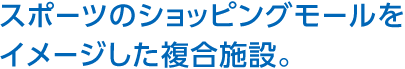 スポーツのショッピングモールをイメージした複合施設。