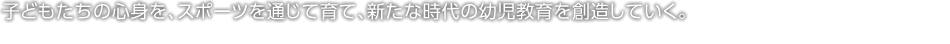 子どもたちの心身を、スポーツを通じて育て、新たな時代の幼児教育を創造していく。