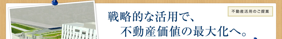 不動(dòng)産活用のご提案 戦略的な活用で、不動(dòng)産価値の最大化へ。