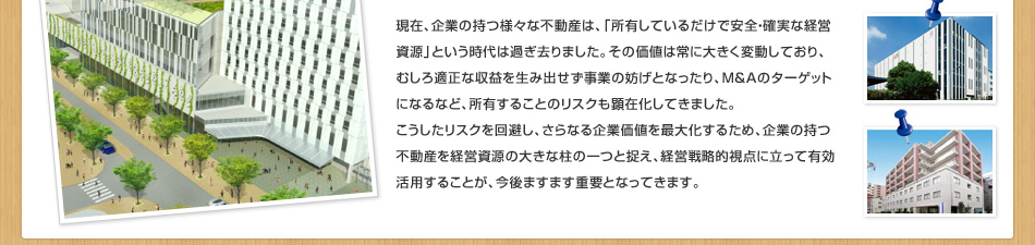 現(xiàn)在、企業(yè)の持つ様々な不動(dòng)産は、「所有しているだけで安全?確実な経営資源」という時(shí)代は過(guò)ぎ去りました。その価値は常に大きく変動(dòng)しており、むしろ適正な収益を生み出せず事業(yè)の妨げとなったり、M＆Aのターゲットになるなど、所有することのリスクも顕在化してきました。こうしたリスクを回避し、さらなる企業(yè)価値を最大化するため、企業(yè)の持つ不動(dòng)産を経営資源の大きな柱の一つと捉え、経営戦略的視點(diǎn)に立って有効活用することが、今後ますます重要となってきます。