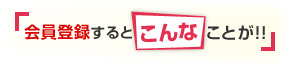 會員登録すると『こんな』ことが??！