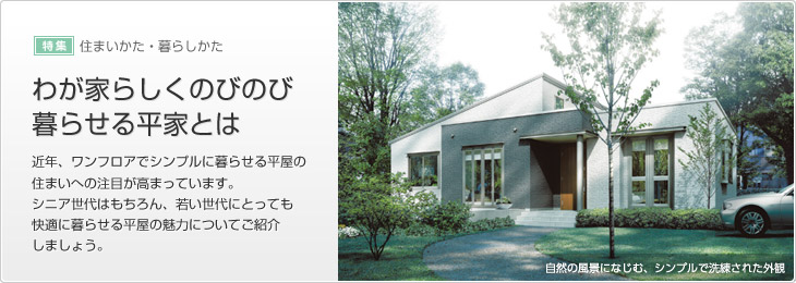 [特集]住まいかた?暮らしかた　わが家らしくのびのび暮らせる平屋とは　近年、ワンフロアでシンプルに暮らせる平屋の住まいへの注目が高まっています。シニア世代はもちろん、若い世代にとっても快適に暮らせる平屋の魅力についてご紹介しましょう。