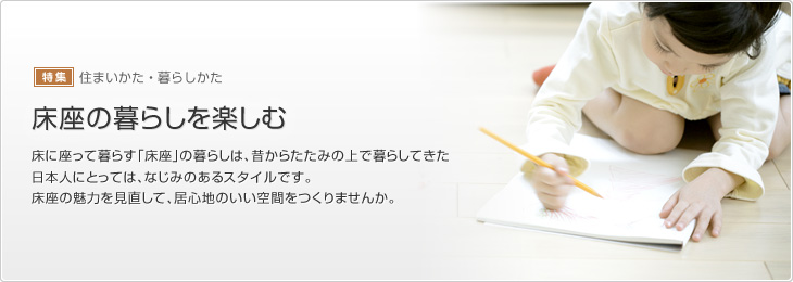 [特集]住まいかた?暮らしかた　床座の暮らしを楽しむ　床に座って暮らす「床座」の暮らしは、昔からたたみの上で暮らしてきた日本人にとっては、なじみのあるスタイルです。床座の魅力を見直して、居心地のいい空間をつくりませんか。