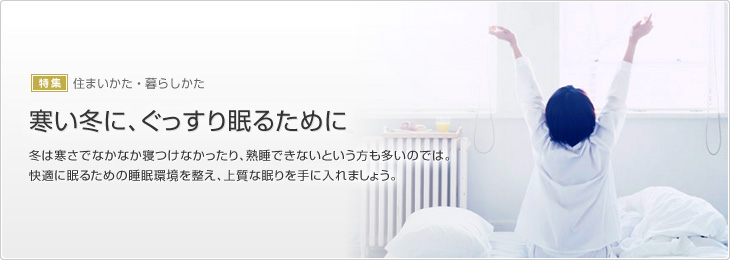 [特集]住まいかた?暮らしかた　寒い冬に、ぐっすり眠るために　冬は寒さでなかなか寢つけなかったり、熟睡できないという方も多いのでは。快適に眠るための睡眠環境を整え、上質な眠りを手に入れましょう。