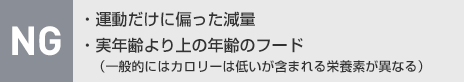 NG：?運動だけに偏った減量?実年齢より上の年齢のフード（一般的にはカロリーは低いが含まれる栄養素が異なる）