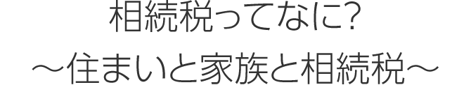 相続稅ってなに？ ～住まいと家族と相続稅～