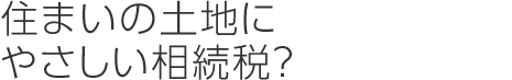 住まいの土地にやさしい相続稅？