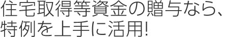 住宅取得等資金の贈與なら、特例を上手に活用！