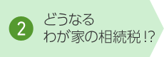 2. どうなるわが家の相続稅!？