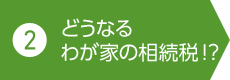 2. どうなるわが家の相続稅!？