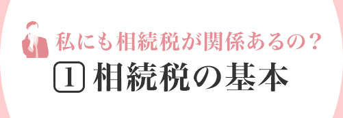 私にも相続稅が関係あるの？ [1]相続稅の基本