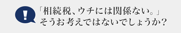 「相続稅、ウチには関係ない。」そうお考えではないでしょうか？