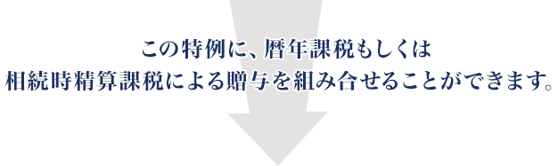 この特例に、暦年課稅もしくは相続時精算課稅による贈與を組み合せることができます。