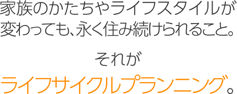 家族のかたちやライフスタイルが変わっても、永く住み続けられること。それが「ライフサイクルプランニング」。