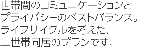 世帯間のコミュニケーションとプライバシーのベストバランス。ライフサイクルを考えた、二世帯同居のプランです。