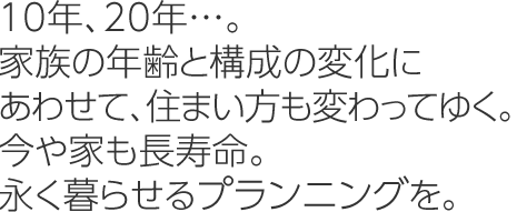 10年、20年…。家族の年齢と構成の変化にあわせて、住まい方も変わってゆく。今や家も長壽命。永く暮らせるプランニングを。