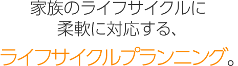 家族のライフサイクルに柔軟に対応する、「ライフサイクルプランニング」。