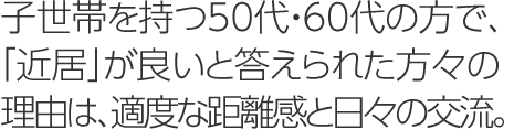 子世帯を持つ50代?60代の方で、「近居」が良いと答えられた方々の理由は、適度な距離感と日々の交流。