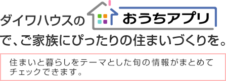 ダイワハウスの「おうちアプリ」で、ご家族にぴったりの住まいづくりを。住まいと暮らしをテーマとした旬の情報がまとめてチェックできます。