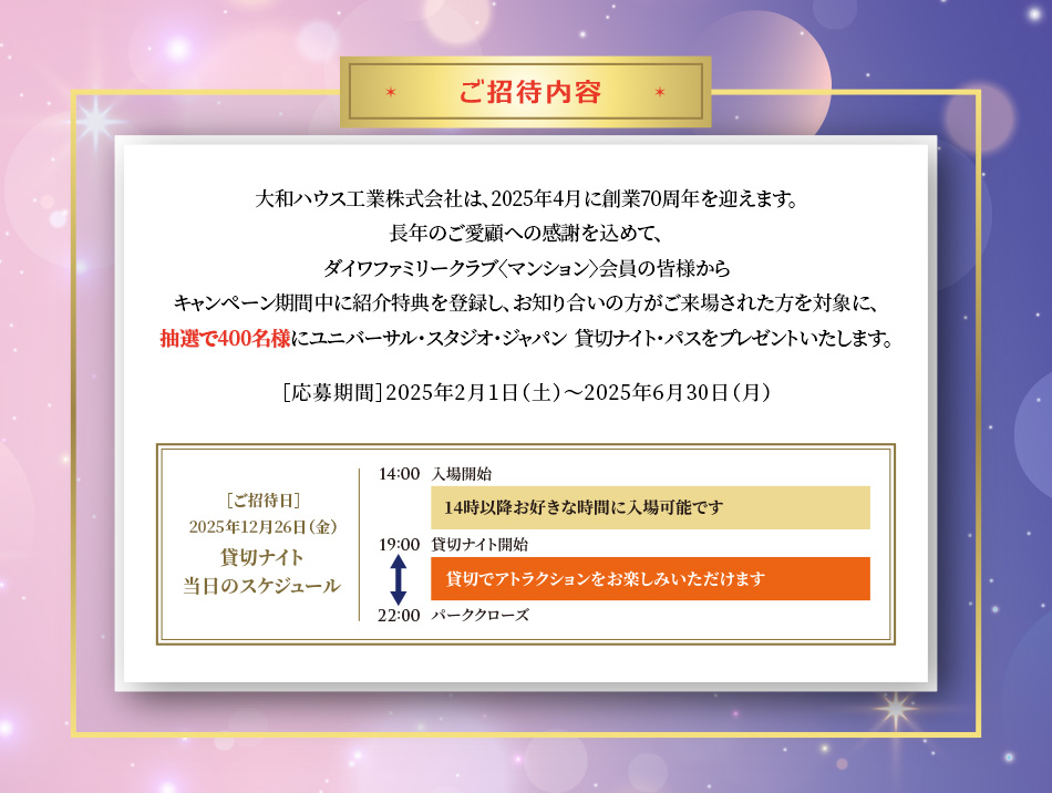 ご招待內容　大和ハウス工業株式會社は、2025年4月に創業70周年を迎えます。長年のご愛顧への感謝を込めて、ダイワファミリークラブ〈マンション〉會員の皆様からキャンペーン期間中に紹介特典を登録し、お知り合いの方がご來場された方を対象に、抽選で400名様にユニバーサル?スタジオ?ジャパン  貸切ナイト?パスをプレゼントいたします。［応募期間］2025年2月1日（土）?2025年6月30日（月）