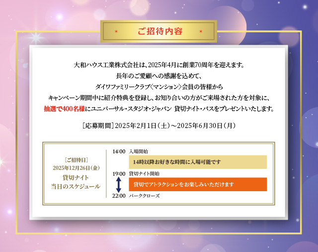 ご招待內容　大和ハウス工業株式會社は、2025年4月に創業70周年を迎えます。長年のご愛顧への感謝を込めて、ダイワファミリークラブ〈マンション〉會員の皆様からキャンペーン期間中に紹介特典を登録し、お知り合いの方がご來場された方を対象に、抽選で400名様にユニバーサル?スタジオ?ジャパン  貸切ナイト?パスをプレゼントいたします。［応募期間］2025年2月1日（土）?2025年6月30日（月）
