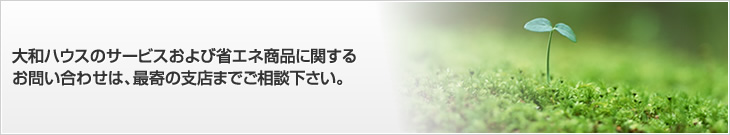 大和ハウスのサービスおよび省エネ商品に関するお問い合わせは、最寄の支店までご相談下さい。