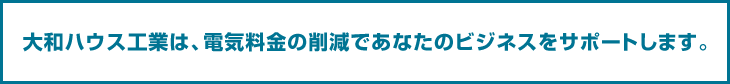 大和ハウス工業は、電気料金削減であなたのビジネスをサポートします。