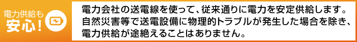 電力供給も安心! 電力會社の送電線を使って、従來通りに電力を安定供給します。自然災害等で送電設備に物理的トラブルが発生した場合を除き、電力供給が途絶えることはありません。