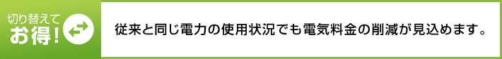 切り替えてお得! 従來と同じ電力の使用狀況でも電気料金の削減が見込めます。