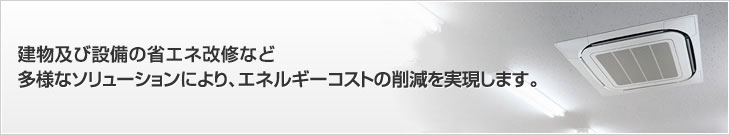 建物及び設備の省エネ改修など多様なソリューションにより、エネルギーコストの削減を実現します。