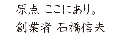 原點 ここにあり。創業者 石橋信夫