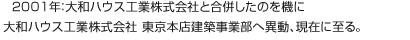 2001年 ： 大和ハウス工業(yè)株式會社と合併したのを機に大和ハウス工業(yè)株式會社 東京本店建築事業(yè)部へ異動、現(xiàn)在に至る。