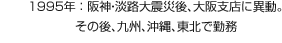 1995年：阪神?淡路大震災後、大阪支店に異動。その後、九州、沖縄、東北で勤務