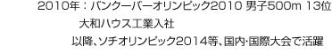 2010年：バンクーバーオリンピック2010 男子500m 13位 大和ハウス工業入社 以降、ソチオリンピック2014等、國內?國際大會で活躍