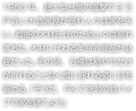 1950年、超大型臺風(fēng)の直撃で2萬戸近い木造家屋が倒れ人々は家を失い、戦後の木材亂伐のため山々は崩れ落ちた。木材に代わる革命的商品が必要だった。その時、石橋は稲や竹だけが折れることなく風(fēng)に揺れる姿に目を留める。「そうだ、円くて空洞の鉄パイプで家を建てよう」