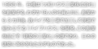 1955年、石橋は「大和ハウス工業(yè)株式會社」を創(chuàng)業(yè)する。わずか18人の社員と共に、創(chuàng)業(yè)から3カ月後、鉄パイプを工場で加工して現(xiàn)場で組み立てる「パイプハウス」を開発。この創(chuàng)業(yè)商品こそ「建築の工業(yè)化」の礎(chǔ)であり、日本の建築に革命をもたらすものであった。