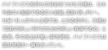 パイプハウス実用化の目処をつけた石橋は、日本列島の大動脈である巨大組織、國鉄（現(xiàn)JR）へ。社員18人の中小企業(yè)では、と渋る相手に、石橋は「國鉄の新しい時代のための新しい倉庫である」と直言。その気迫が重い扉を開き、パイプハウスは國鉄発展の一翼を擔(dān)っていく。