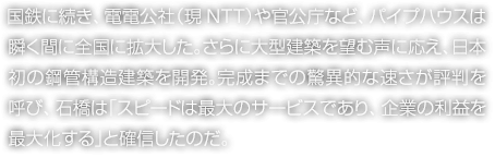 國鉄に続き、電電公社（現(xiàn)NTT）や官公庁など、パイプハウスは瞬く間に全國に拡大した。さらに大型建築を望む聲に応え、日本初の鋼管構(gòu)造建築を開発。完成までの驚異的な速さが評判を呼び、石橋は「スピードは最大のサービスであり、企業(yè)の利益を最大化する」と確信したのだ。